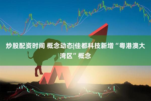 炒股配资时间 概念动态|佳都科技新增“粤港澳大湾区”概念